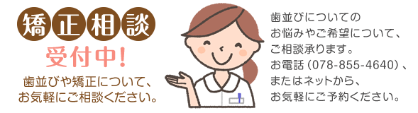 矯正相談受付!歯並びや矯正について、お気軽にご相談ください。お電話(078-855-4640)、またはネット予約で、お気軽にご予約ください。