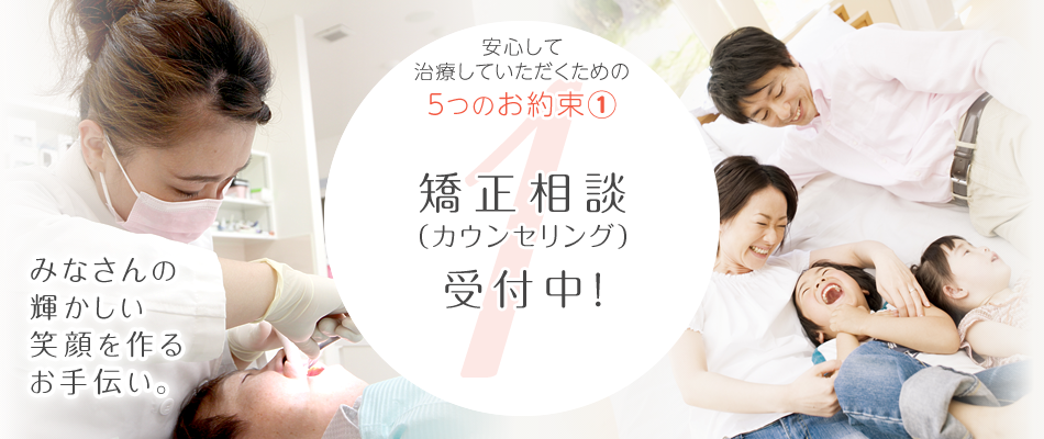 みなさんの輝かしい笑顔を作るお手伝い。長く通っていただく矯正治療だから。安心して治療いただくための5つのお約束、その①。矯正相談(カウンセリング)受付中!