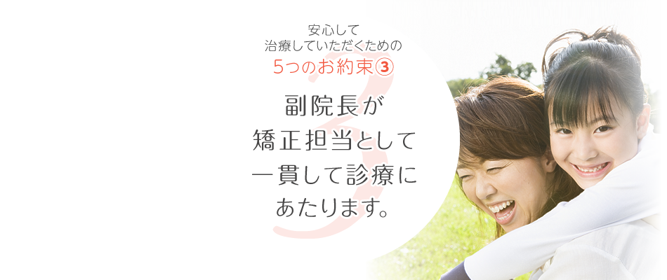 長く通っていただく矯正治療だから。安心して治療いただくための5つのお約束、その③。副院長が矯正担当として一貫して診療にあたります。