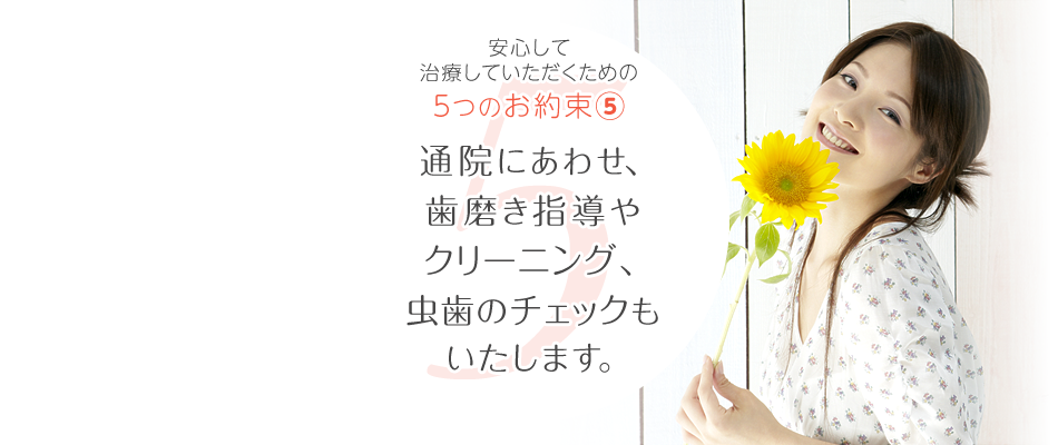 長く通っていただく矯正治療だから。安心して治療いただくための5つのお約束、その⑤。矯正の通院にあわせ、歯磨き指導やクリーニング、虫歯のチェックもいたします。